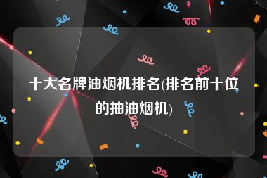十大名牌油烟机排名(排名前十位的抽油烟机)