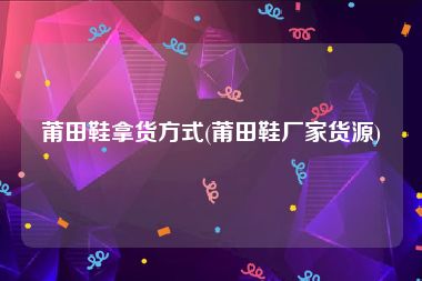 莆田鞋拿货方式(莆田鞋厂家货源)