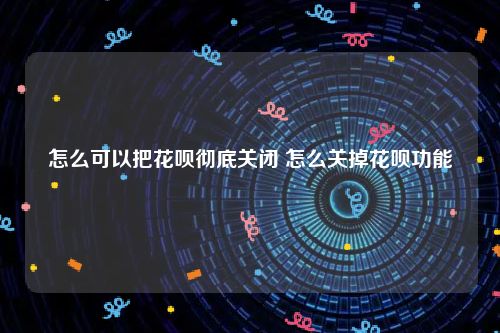 怎么可以把花呗彻底关闭 怎么关掉花呗功能