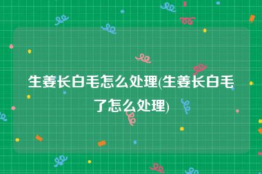 生姜长白毛怎么处理(生姜长白毛了怎么处理)