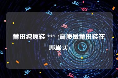 莆田纯原鞋 *** (高质量莆田鞋在哪里买)