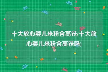 十大放心婴儿米粉含高铁(十大放心婴儿米粉含高铁吗)