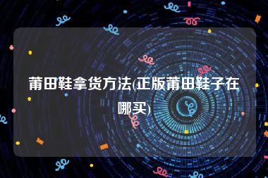 莆田鞋拿货方法(正版莆田鞋子在哪买)