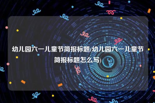 幼儿园六一儿童节简报标题(幼儿园六一儿童节简报标题怎么写)