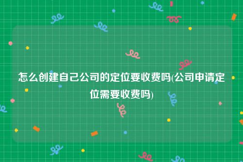 怎么创建自己公司的定位要收费吗(公司申请定位需要收费吗)