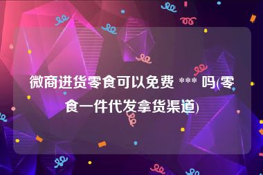 微商进货零食可以免费 *** 吗(零食一件代发拿货渠道)