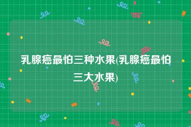 乳腺癌最怕三种水果(乳腺癌最怕三大水果)