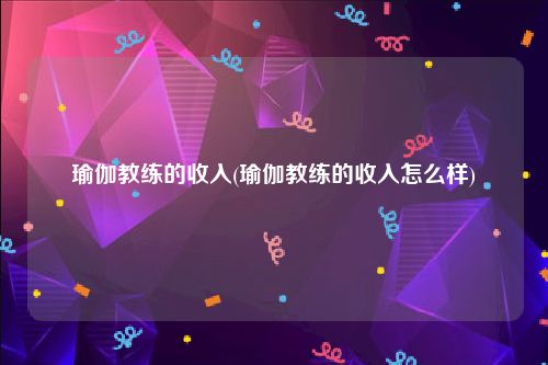 瑜伽教练的收入(瑜伽教练的收入怎么样)