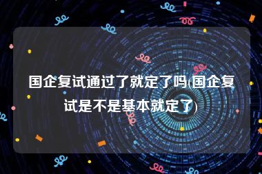 国企复试通过了就定了吗(国企复试是不是基本就定了)