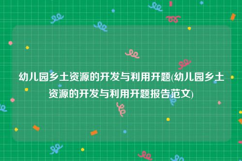 幼儿园乡土资源的开发与利用开题(幼儿园乡土资源的开发与利用开题报告范文)