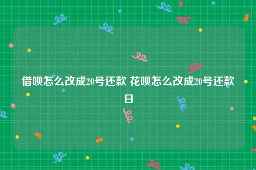 借呗怎么改成20号还款 花呗怎么改成20号还款日