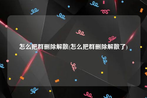 怎么把群删除解散(怎么把群删除解散了)