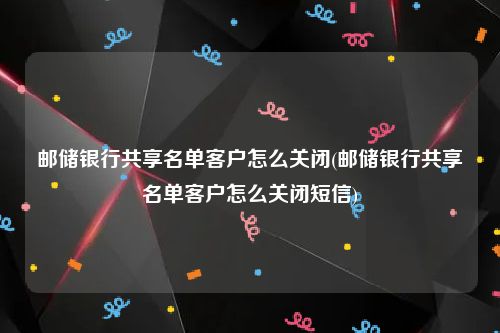 邮储银行共享名单客户怎么关闭(邮储银行共享名单客户怎么关闭短信)
