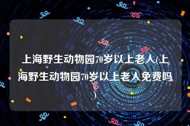 上海野生动物园70岁以上老人(上海野生动物园70岁以上老人免费吗)