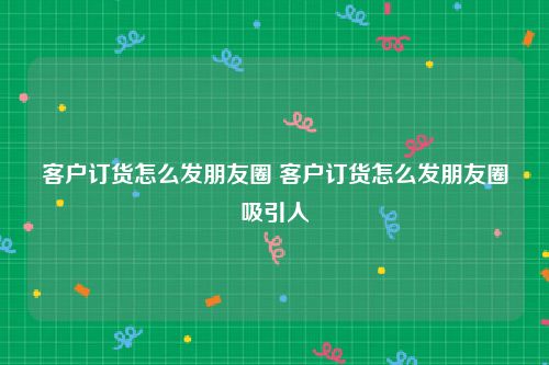 客户订货怎么发朋友圈 客户订货怎么发朋友圈吸引人