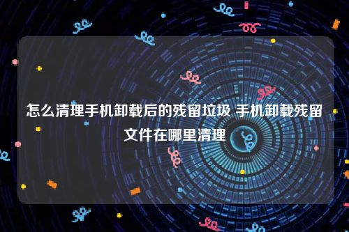 怎么清理手机卸载后的残留垃圾 手机卸载残留文件在哪里清理