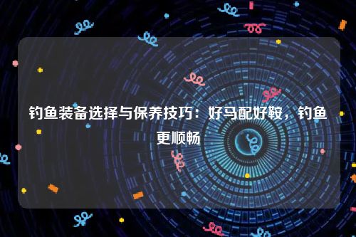 钓鱼装备选择与保养技巧：好马配好鞍，钓鱼更顺畅