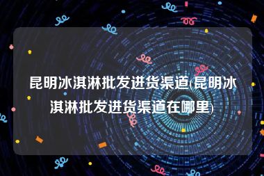 昆明冰淇淋批发进货渠道(昆明冰淇淋批发进货渠道在哪里)