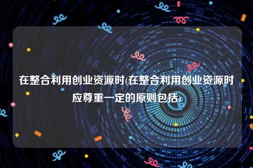 在整合利用创业资源时(在整合利用创业资源时应尊重一定的原则包括)