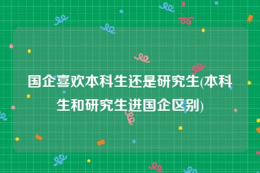 国企喜欢本科生还是研究生(本科生和研究生进国企区别)