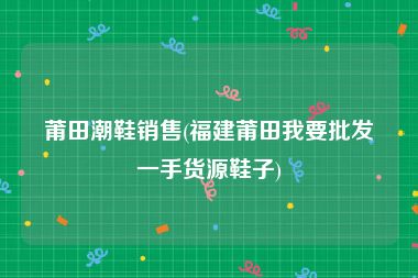 莆田潮鞋销售(福建莆田我要批发一手货源鞋子)
