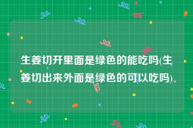 生姜切开里面是绿色的能吃吗(生姜切出来外面是绿色的可以吃吗)