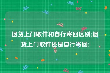 退货上门取件和自行寄回区别(退货上门取件还是自行寄回)