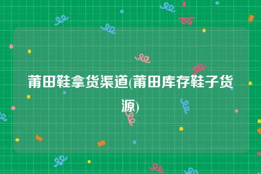 莆田鞋拿货渠道(莆田库存鞋子货源)