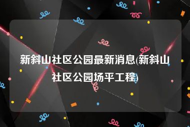 新斜山社区公园最新消息(新斜山社区公园场平工程)