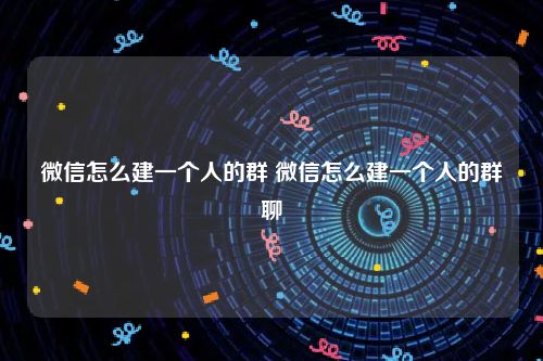 微信怎么建一个人的群 微信怎么建一个人的群聊