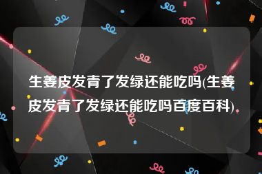 生姜皮发青了发绿还能吃吗(生姜皮发青了发绿还能吃吗百度百科)