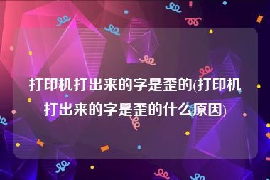 打印机打出来的字是歪的(打印机打出来的字是歪的什么原因)