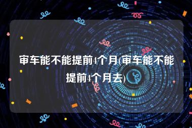 审车能不能提前4个月(审车能不能提前4个月去)