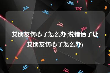 女朋友伤心了怎么办(说错话了让女朋友伤心了怎么办)