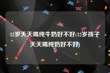 12岁天天喝纯牛奶好不好(12岁孩子天天喝纯奶好不好)