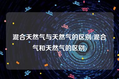 混合天然气与天然气的区别(混合气和天然气的区别)
