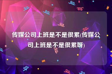 传媒公司上班是不是很累(传媒公司上班是不是很累呀)