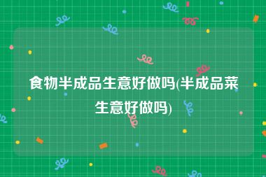 食物半成品生意好做吗(半成品菜生意好做吗)