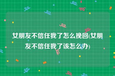 女朋友不信任我了怎么挽回(女朋友不信任我了该怎么办)
