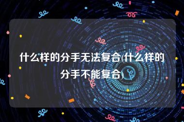 什么样的分手无法复合(什么样的分手不能复合)