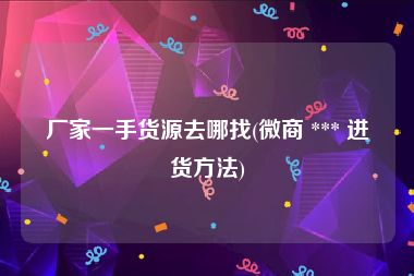 厂家一手货源去哪找(微商 *** 进货方法)