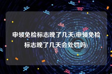 申领免检标志晚了几天(申领免检标志晚了几天会处罚吗)