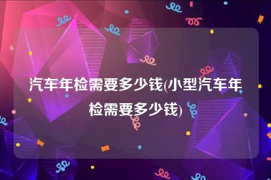 汽车年检需要多少钱(小型汽车年检需要多少钱)