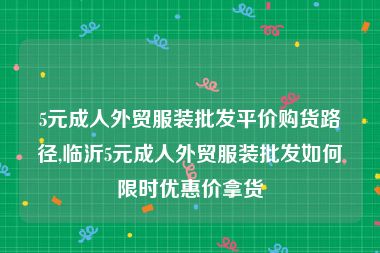 5元成人外贸服装批发平价购货路径,临沂5元成人外贸服装批发如何限时优惠价拿货