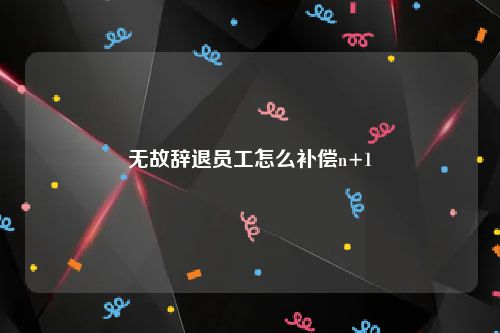 无故辞退员工怎么补偿n+1
