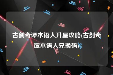 古剑奇谭木语人升星攻略(古剑奇谭木语人兑换码)