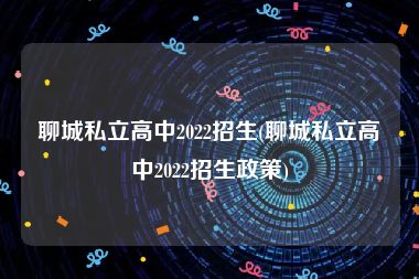 聊城私立高中2022招生(聊城私立高中2022招生政策)