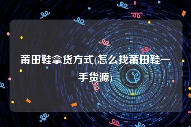 莆田鞋拿货方式(怎么找莆田鞋一手货源)
