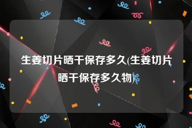 生姜切片晒干保存多久(生姜切片晒干保存多久物)