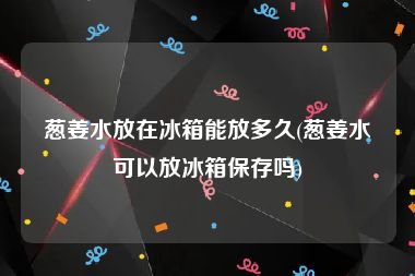 葱姜水放在冰箱能放多久(葱姜水可以放冰箱保存吗)